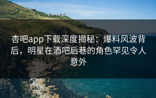 杏吧app下载深度揭秘：爆料风波背后，明星在酒吧后巷的角色罕见令人意外