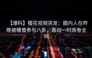 【爆料】樱花视频突发：圈内人在昨晚被曝曾参与八卦，轰动一时席卷全网