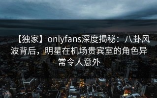 【独家】onlyfans深度揭秘：八卦风波背后，明星在机场贵宾室的角色异常令人意外