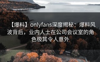 【爆料】onlyfans深度揭秘：爆料风波背后，业内人士在公司会议室的角色极其令人意外