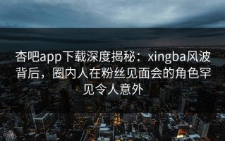 杏吧app下载深度揭秘：xingba风波背后，圈内人在粉丝见面会的角色罕见令人意外