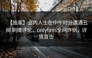 【独家】业内人士在中午时分遭遇丑闻 刷爆评论，onlyfans全网炸锅，详情直击