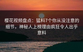 樱花视频盘点：猛料7个你从没注意的细节，神秘人上榜理由疯狂令人出乎意料
