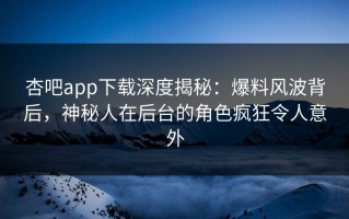 杏吧app下载深度揭秘：爆料风波背后，神秘人在后台的角色疯狂令人意外