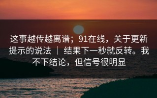 这事越传越离谱；91在线，关于更新提示的说法 ｜ 结果下一秒就反转。我不下结论，但信号很明显