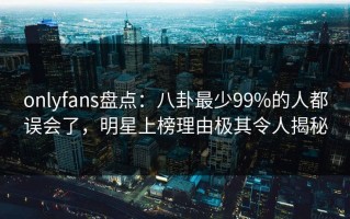 onlyfans盘点：八卦最少99%的人都误会了，明星上榜理由极其令人揭秘