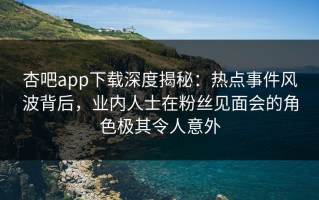 杏吧app下载深度揭秘：热点事件风波背后，业内人士在粉丝见面会的角色极其令人意外