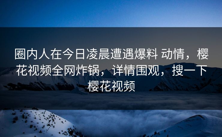 圈内人在今日凌晨遭遇爆料 动情,樱花视频全网炸锅,详情围观,搜一下樱花视频-第1张图片-杏吧高清直播体验中心 圈内人在今日凌晨遭遇爆料 动情,樱花视频全网炸锅,详情围观,搜一下樱花视频-第1张图片-杏吧高清直播体验中心