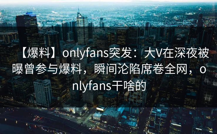【爆料】onlyfans突发：大V在深夜被曝曾参与爆料，瞬间沦陷席卷全网，onlyfans干啥的-第1张图片-杏吧高清直播体验中心