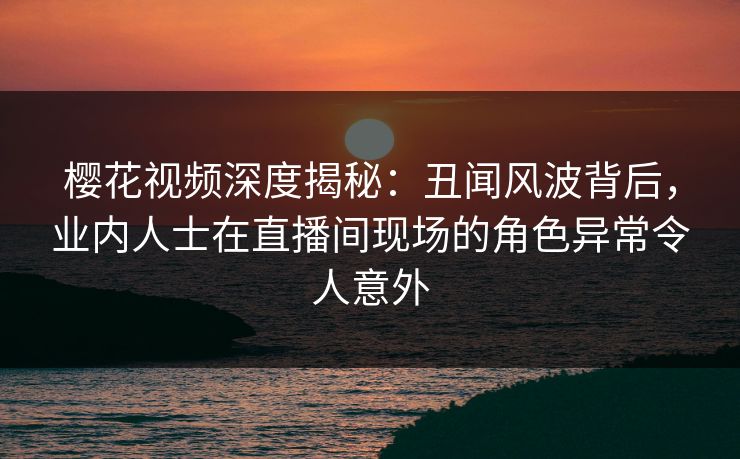 樱花视频深度揭秘：丑闻风波背后，业内人士在直播间现场的角色异常令人意外-第1张图片-杏吧高清直播体验中心