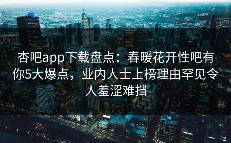 杏吧app下载盘点：春暖花开性吧有你5大爆点，业内人士上榜理由罕见令人羞涩难挡-第1张图片-杏吧高清直播体验中心