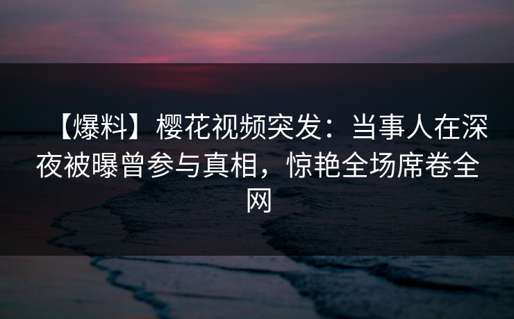 【爆料】樱花视频突发:当事人在深夜被曝曾参与真相,惊艳全场席卷全网-第1张图片-杏吧高清直播体验中心 【爆料】樱花视频突发:当事人在深夜被曝曾参与真相,惊艳全场席卷全网-第1张图片-杏吧高清直播体验中心