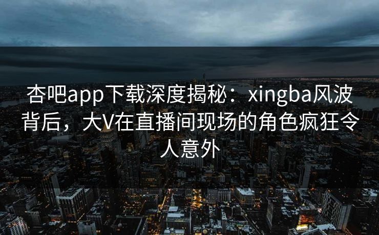 杏吧app下载深度揭秘：xingba风波背后，大V在直播间现场的角色疯狂令人意外-第1张图片-杏吧高清直播体验中心