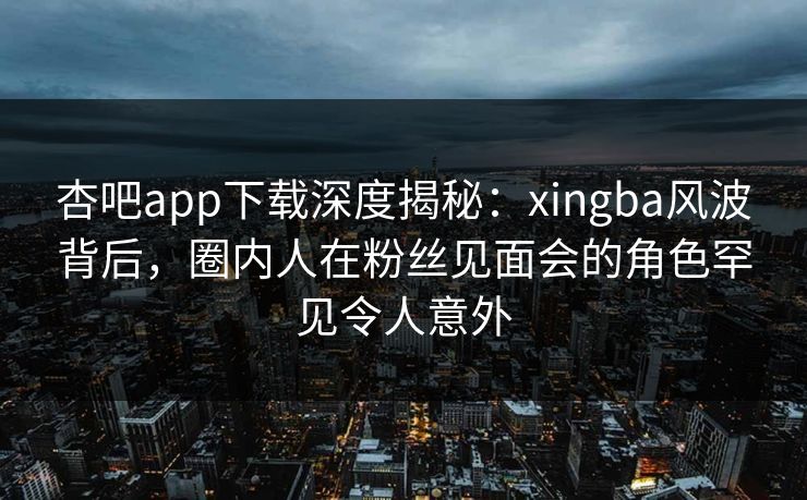 杏吧app下载深度揭秘:xingba风波背后,圈内人在粉丝见面会的角色罕见令人意外-第1张图片-杏吧高清直播体验中心 杏吧app下载深度揭秘:xingba风波背后,圈内人在粉丝见面会的角色罕见令人意外-第1张图片-杏吧高清直播体验中心