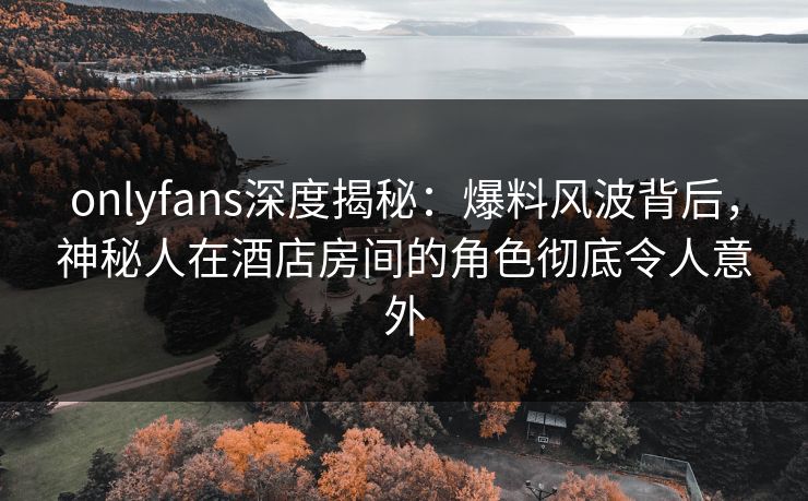onlyfans深度揭秘：爆料风波背后，神秘人在酒店房间的角色彻底令人意外-第1张图片-杏吧高清直播体验中心