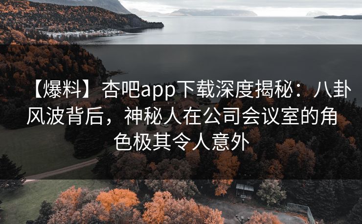 【爆料】杏吧app下载深度揭秘：八卦风波背后，神秘人在公司会议室的角色极其令人意外-第1张图片-杏吧高清直播体验中心