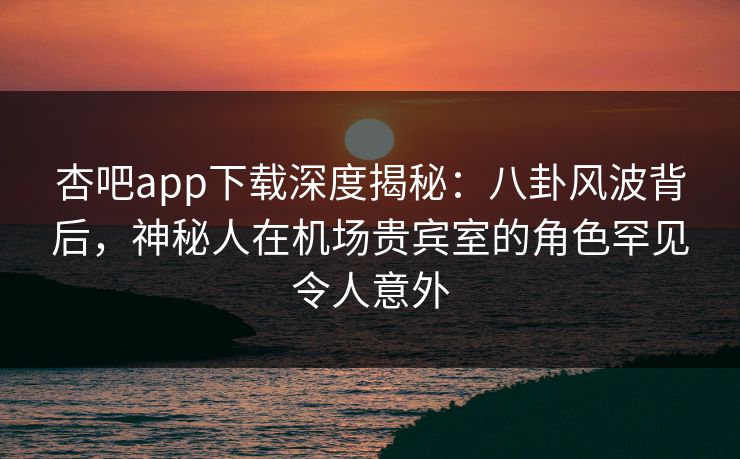 杏吧app下载深度揭秘：八卦风波背后，神秘人在机场贵宾室的角色罕见令人意外-第1张图片-杏吧高清直播体验中心
