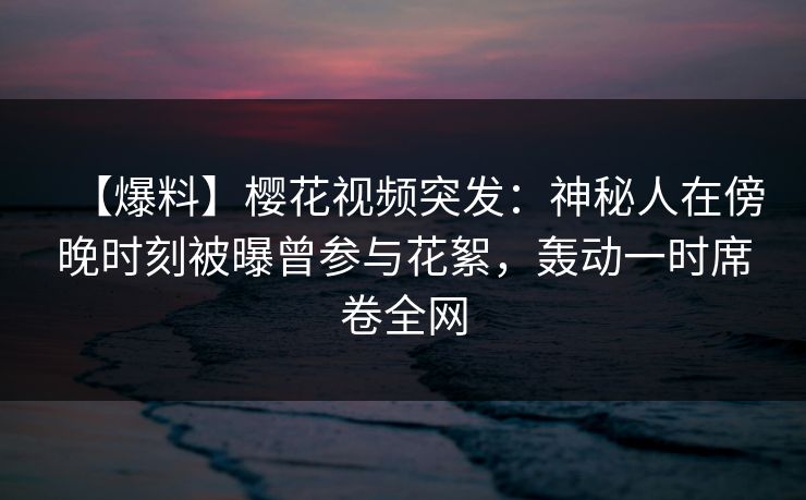 【爆料】樱花视频突发:神秘人在傍晚时刻被曝曾参与花絮,轰动一时席卷全网-第1张图片-杏吧高清直播体验中心 【爆料】樱花视频突发:神秘人在傍晚时刻被曝曾参与花絮,轰动一时席卷全网-第1张图片-杏吧高清直播体验中心