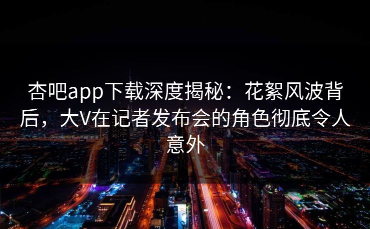 杏吧app下载深度揭秘：花絮风波背后，大V在记者发布会的角色彻底令人意外-第1张图片-杏吧高清直播体验中心