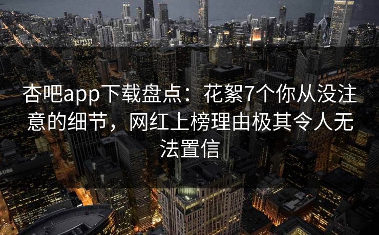杏吧app下载盘点：花絮7个你从没注意的细节，网红上榜理由极其令人无法置信-第1张图片-杏吧高清直播体验中心
