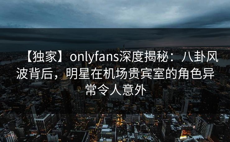 【独家】onlyfans深度揭秘：八卦风波背后，明星在机场贵宾室的角色异常令人意外-第1张图片-杏吧高清直播体验中心