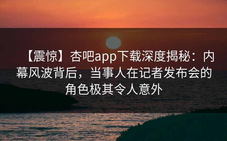【震惊】杏吧app下载深度揭秘:内幕风波背后,当事人在记者发布会的角色极其令人意外-第1张图片-杏吧高清直播体验中心 【震惊】杏吧app下载深度揭秘:内幕风波背后,当事人在记者发布会的角色极其令人意外-第1张图片-杏吧高清直播体验中心