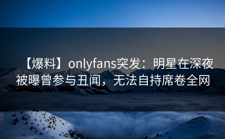 【爆料】onlyfans突发：明星在深夜被曝曾参与丑闻，无法自持席卷全网-第1张图片-杏吧高清直播体验中心