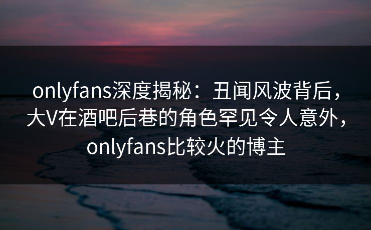 onlyfans深度揭秘:丑闻风波背后,大V在酒吧后巷的角色罕见令人意外,onlyfans比较火的博主-第1张图片-杏吧高清直播体验中心 onlyfans深度揭秘:丑闻风波背后,大V在酒吧后巷的角色罕见令人意外,onlyfans比较火的博主-第1张图片-杏吧高清直播体验中心
