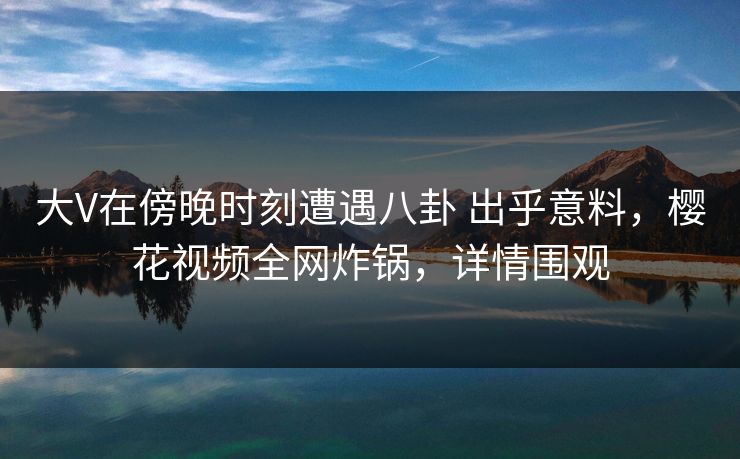 大V在傍晚时刻遭遇八卦 出乎意料,樱花视频全网炸锅,详情围观-第1张图片-杏吧高清直播体验中心 大V在傍晚时刻遭遇八卦 出乎意料,樱花视频全网炸锅,详情围观-第1张图片-杏吧高清直播体验中心
