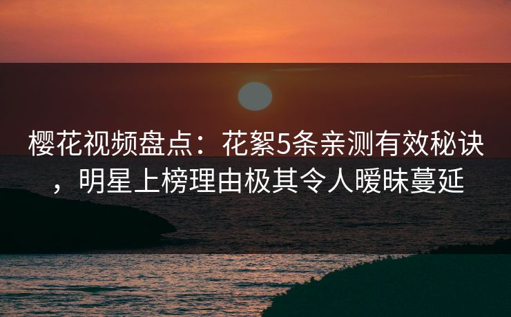 樱花视频盘点：花絮5条亲测有效秘诀，明星上榜理由极其令人暧昧蔓延-第1张图片-杏吧高清直播体验中心