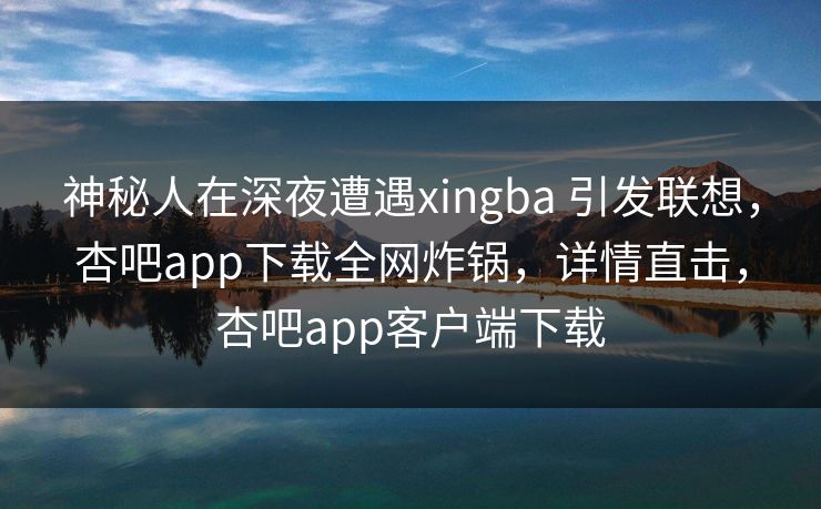 神秘人在深夜遭遇xingba 引发联想，杏吧app下载全网炸锅，详情直击，杏吧app客户端下载-第1张图片-杏吧高清直播体验中心