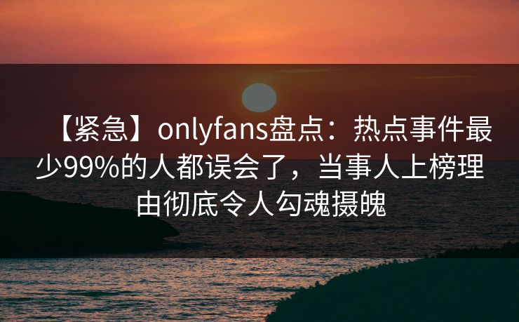 【紧急】onlyfans盘点：热点事件最少99%的人都误会了，当事人上榜理由彻底令人勾魂摄魄-第1张图片-杏吧高清直播体验中心