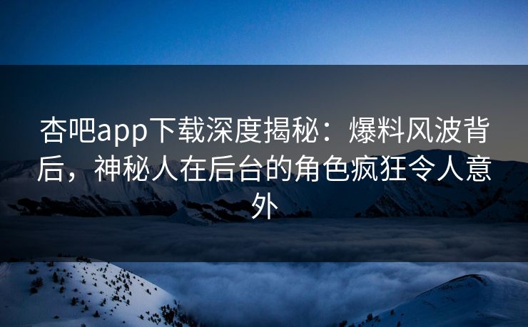 杏吧app下载深度揭秘：爆料风波背后，神秘人在后台的角色疯狂令人意外-第1张图片-杏吧高清直播体验中心