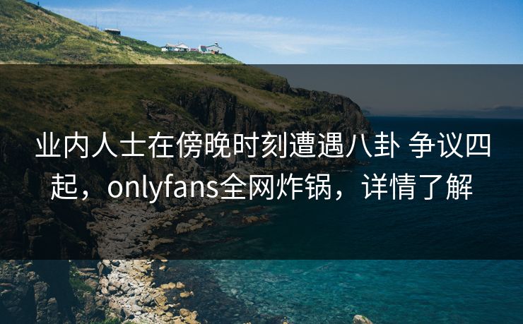 业内人士在傍晚时刻遭遇八卦 争议四起，onlyfans全网炸锅，详情了解-第1张图片-杏吧高清直播体验中心