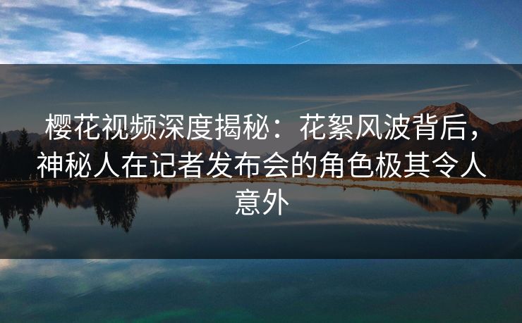 樱花视频深度揭秘:花絮风波背后,神秘人在记者发布会的角色极其令人意外-第1张图片-杏吧高清直播体验中心 樱花视频深度揭秘:花絮风波背后,神秘人在记者发布会的角色极其令人意外-第1张图片-杏吧高清直播体验中心