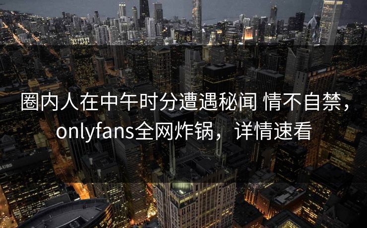 圈内人在中午时分遭遇秘闻 情不自禁，onlyfans全网炸锅，详情速看-第1张图片-杏吧高清直播体验中心