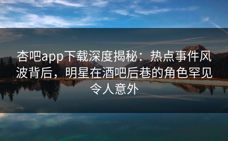 杏吧app下载深度揭秘：热点事件风波背后，明星在酒吧后巷的角色罕见令人意外-第1张图片-杏吧高清直播体验中心