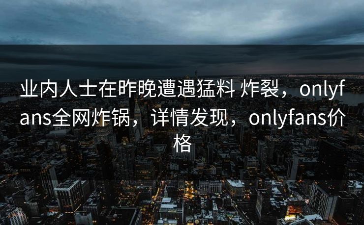 业内人士在昨晚遭遇猛料 炸裂，onlyfans全网炸锅，详情发现，onlyfans价格-第1张图片-杏吧高清直播体验中心