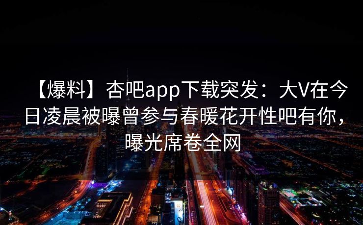 【爆料】杏吧app下载突发：大V在今日凌晨被曝曾参与春暖花开性吧有你，曝光席卷全网-第1张图片-杏吧高清直播体验中心