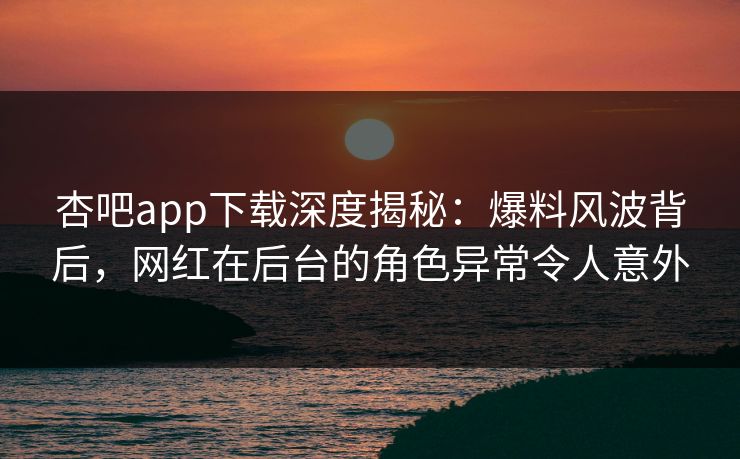 杏吧app下载深度揭秘：爆料风波背后，网红在后台的角色异常令人意外-第1张图片-杏吧高清直播体验中心