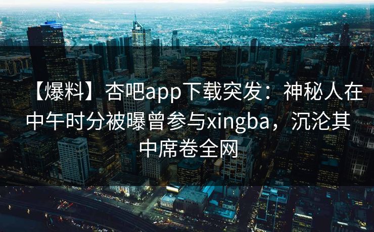 【爆料】杏吧app下载突发:神秘人在中午时分被曝曾参与xingba,沉沦其中席卷全网-第1张图片-杏吧高清直播体验中心 【爆料】杏吧app下载突发:神秘人在中午时分被曝曾参与xingba,沉沦其中席卷全网-第1张图片-杏吧高清直播体验中心