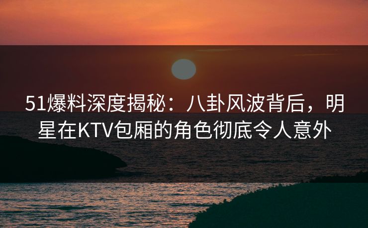 51爆料深度揭秘：八卦风波背后，明星在KTV包厢的角色彻底令人意外-第1张图片-杏吧高清直播体验中心