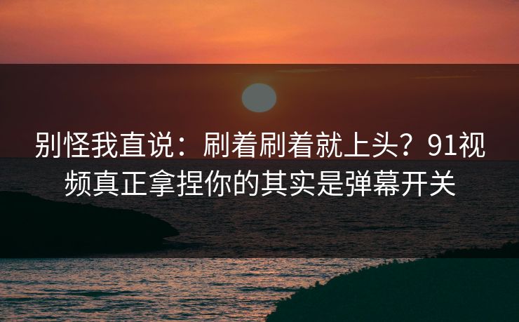 别怪我直说:刷着刷着就上头?91视频真正拿捏你的其实是弹幕开关 别怪我直说:刷着刷着就上头?91视频真正拿捏你的其实是弹幕开关