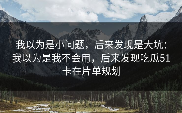 我以为是小问题,后来发现是大坑:我以为是我不会用,后来发现吃瓜51卡在片单规划 我以为是小问题,后来发现是大坑:我以为是我不会用,后来发现吃瓜51卡在片单规划