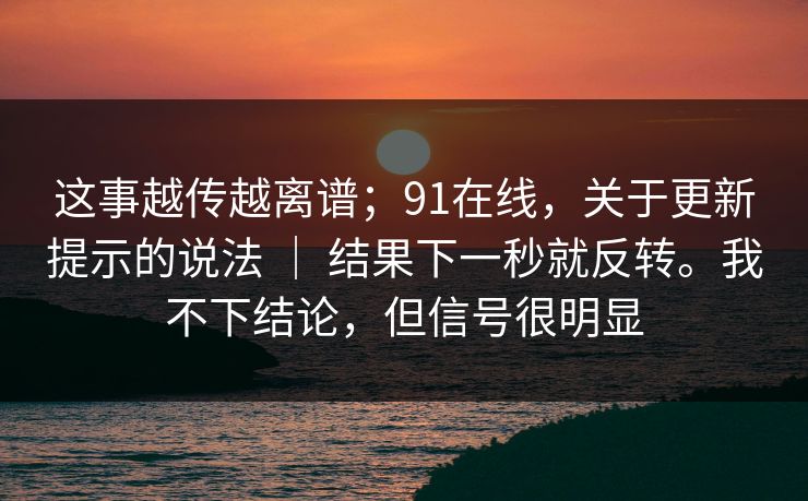 这事越传越离谱;91在线,关于更新提示的说法 | 结果下一秒就反转。我不下结论,但信号很明显 这事越传越离谱;91在线,关于更新提示的说法 | 结果下一秒就反转。我不下结论,但信号很明显