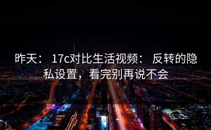 昨天: 17c对比生活视频: 反转的隐私设置,看完别再说不会-第1张图片-杏吧高清直播体验中心 昨天: 17c对比生活视频: 反转的隐私设置,看完别再说不会-第1张图片-杏吧高清直播体验中心