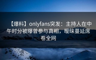 【爆料】onlyfans突发：主持人在中午时分被曝曾参与真相，暧昧蔓延席卷全网