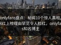 onlyfans盘点：秘闻10个惊人真相，网红上榜理由罕见令人脸红，onlyfans知名博主