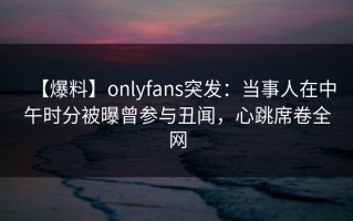 【爆料】onlyfans突发：当事人在中午时分被曝曾参与丑闻，心跳席卷全网