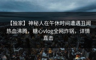【独家】神秘人在午休时间遭遇丑闻 热血沸腾，糖心vlog全网炸锅，详情直击